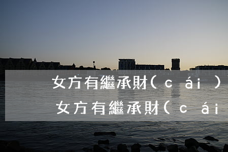 女方有繼承財(cái)產(chǎn)嗎(女方有繼承財(cái)產(chǎn)嗎)