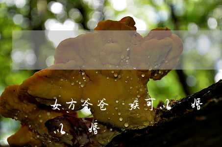 女方爸爸殘疾可以離婚嗎(雙方有一方殘疾可以離婚嗎?)
