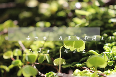 女方要離婚 男方不同意怎樣辦(女方離婚男方不同意離婚怎么辦)
