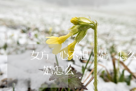 女方變心不想離婚該怎么辦(如果女方不愿意離婚怎么辦)