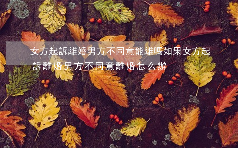 女方起訴離婚男方不同意能離嗎(如果女方起訴離婚男方不同意離婚怎么辦)