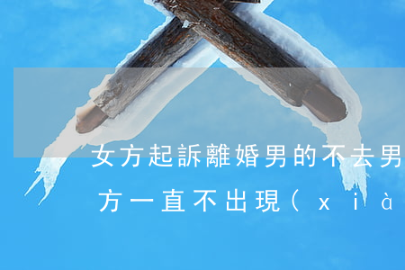 女方起訴離婚男的不去(男方起訴女方離婚,女方一直不出現(xiàn),怎么辦)