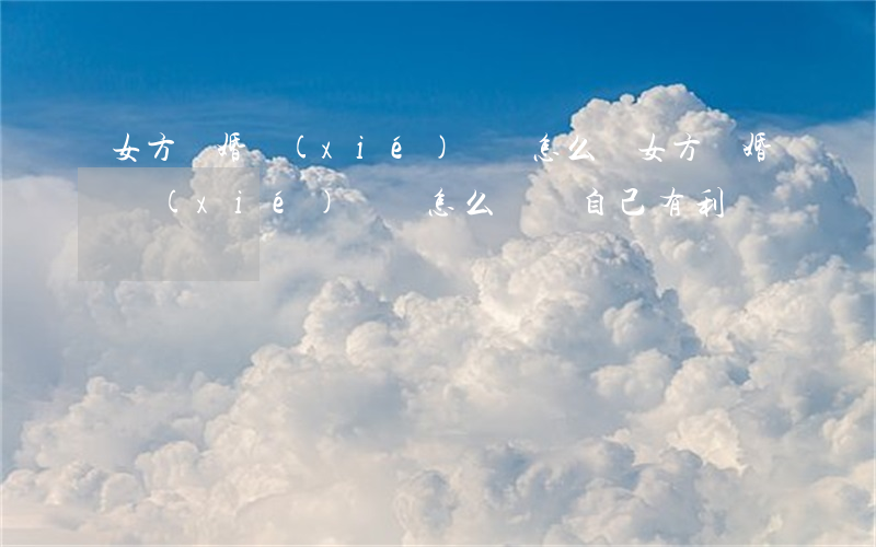女方離婚協(xié)議書怎么寫(女方離婚協(xié)議書怎么寫對自己有利)