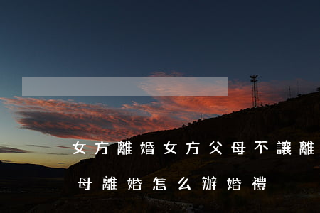 女方離婚女方父母不讓離婚咋辦(如果女方父母離婚,怎么辦婚禮)