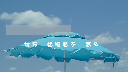 女方離婚拖著不離怎么辦