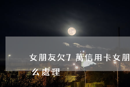 女朋友欠7萬信用卡 女朋友欠7萬信用卡怎么處理