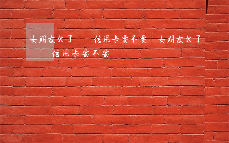 女朋友欠了幾萬信用卡要不要還（女朋友欠了幾萬信用卡要不要還）