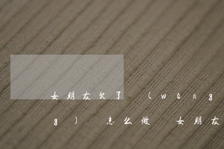 女朋友欠了網(wǎng)貸我應(yīng)該怎么做(讓女朋友做網(wǎng)貸)