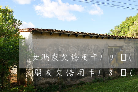 女朋友欠信用卡10萬(wàn)還要嗎（女朋友欠信用卡18萬(wàn)）
