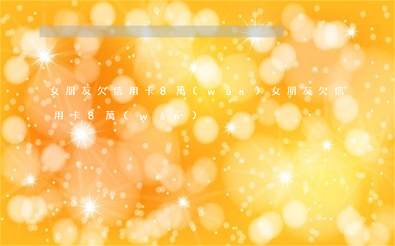 女朋友欠信用卡8萬(wàn)(女朋友欠信用卡8萬(wàn))