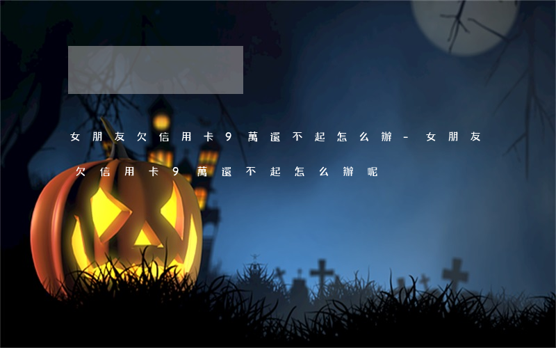 女朋友欠信用卡9萬還不起怎么辦-女朋友欠信用卡9萬還不起怎么辦呢