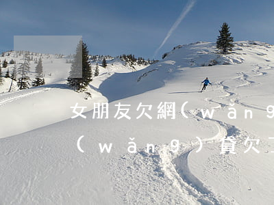 女朋友欠網(wǎng)貸十幾萬(女朋友網(wǎng)貸欠了幾十萬)
