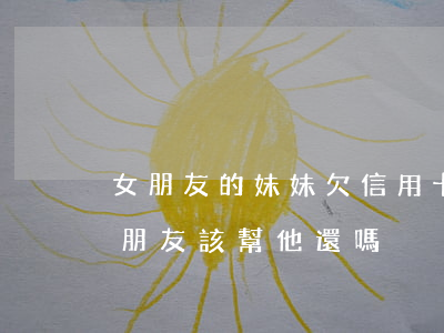 女朋友的妹妹欠信用卡(女朋友欠的信用卡男朋友該幫他還嗎)