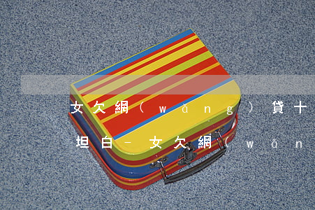 女欠網(wǎng)貸十多萬該不該向家人坦白-女欠網(wǎng)貸十多萬該不該向家人坦白呢
