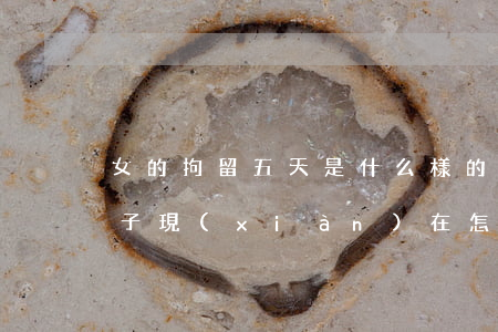 女的拘留五天是什么樣的(最多拘留15天女子現(xiàn)在怎么樣了)