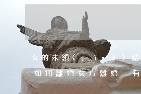 女的未領(lǐng)結(jié)婚證該如何離婚(女方離婚沒有離婚證可以登記結(jié)婚證么)