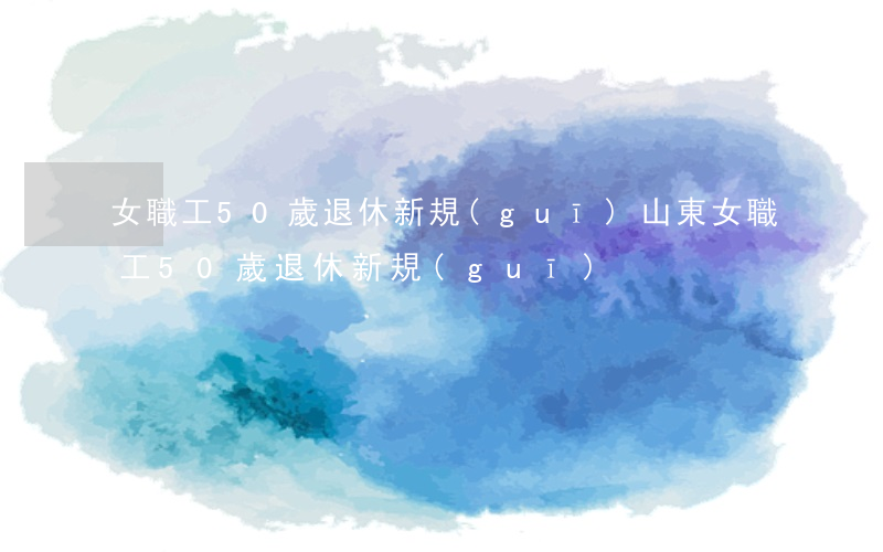 女職工50歲退休新規(guī)(山東女職工50歲退休新規(guī))