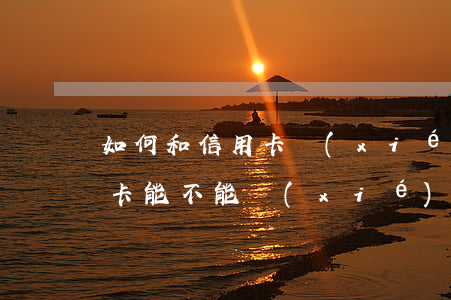 如何和信用卡協(xié)商分期還款(信用卡能不能協(xié)商分期還款)