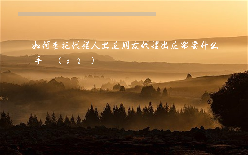 如何委托代理人出庭(朋友代理出庭需要什么手續(xù))