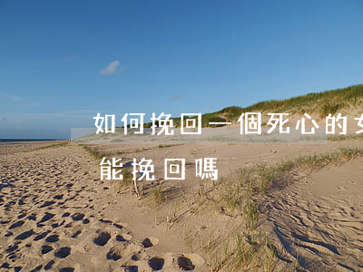 如何挽回一個死心的女人(女人徹底死心了還能挽回嗎)