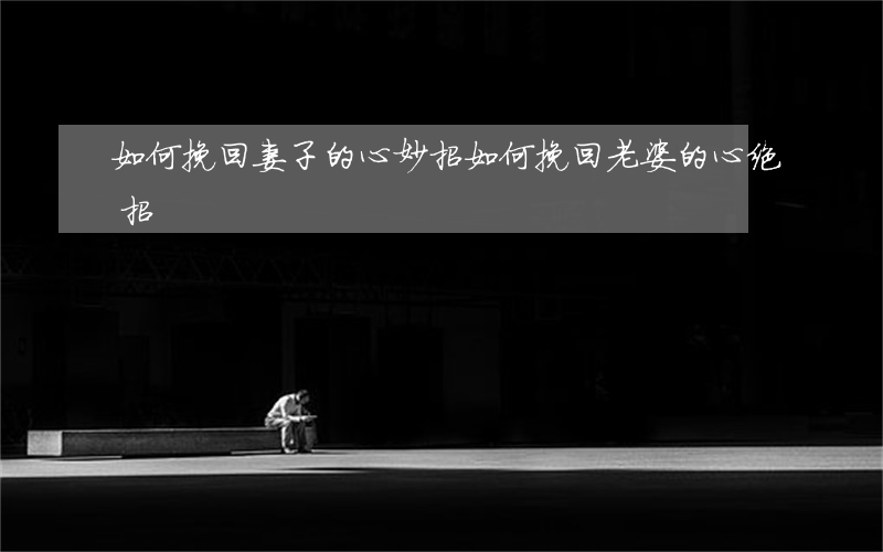 如何挽回妻子的心妙招(如何挽回老婆的心绝招)