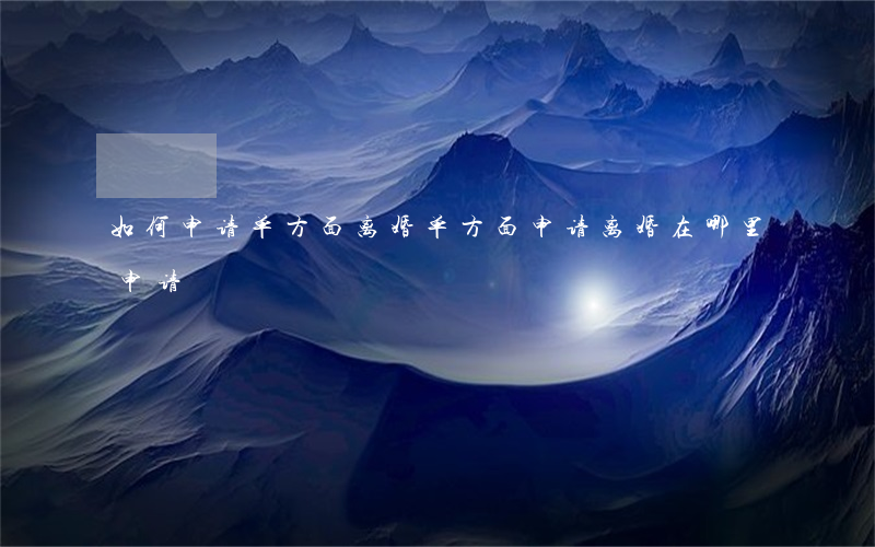 如何申请单方面离婚(单方面申请离婚在哪里申请)
