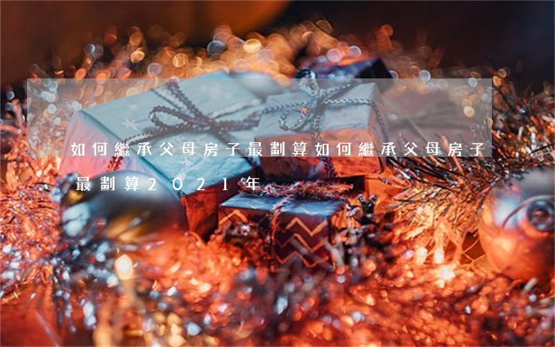如何繼承父母房子最劃算(如何繼承父母房子最劃算2021年)