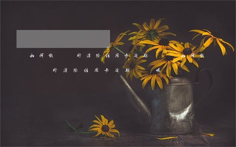 如何能讓銀行消除信用卡逾期記錄-如何能讓銀行消除信用卡逾期記錄呢