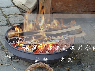 如何處理建筑工程合同糾紛(建筑工程合同爭議的解決方式)