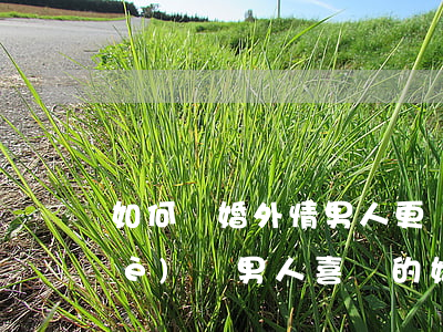 如何讓婚外情男人更愛情人，怎樣做一個(gè)讓男人喜歡的婚外情人