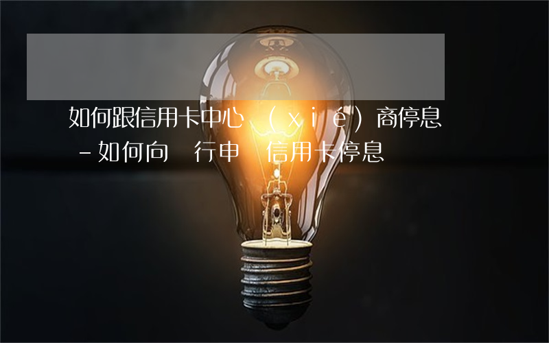 如何跟信用卡中心協(xié)商停息掛賬-如何向銀行申請信用卡停息掛賬