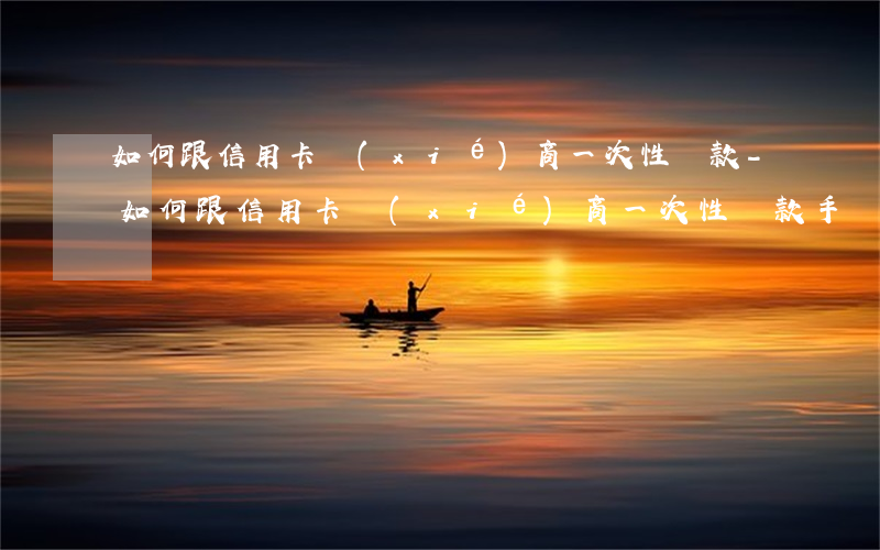 如何跟信用卡協(xié)商一次性還款-如何跟信用卡協(xié)商一次性還款手續(xù)費(fèi)