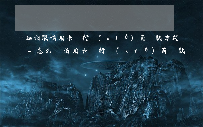 如何跟信用卡銀行協(xié)商還款方式-怎么與信用卡銀行協(xié)商還款