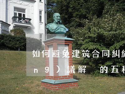 如何避免建筑合同糾紛(工程合同爭(zhēng)議解決的五種方式)