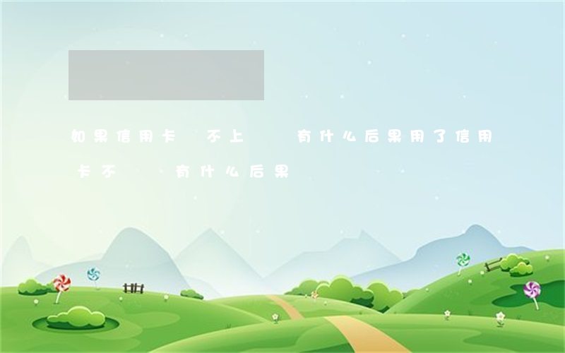 如果信用卡還不上錢會有什么后果(用了信用卡不還錢,有什么后果)