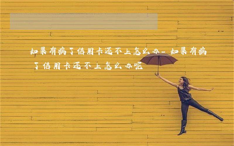 如果有病了信用卡还不上怎么办-如果有病了信用卡还不上怎么办呢