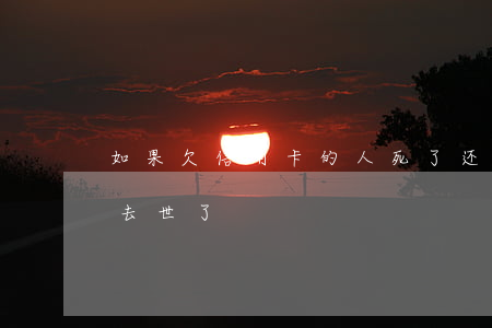 如果欠信用卡的人死了还用还钱吗（欠信用卡去世了）