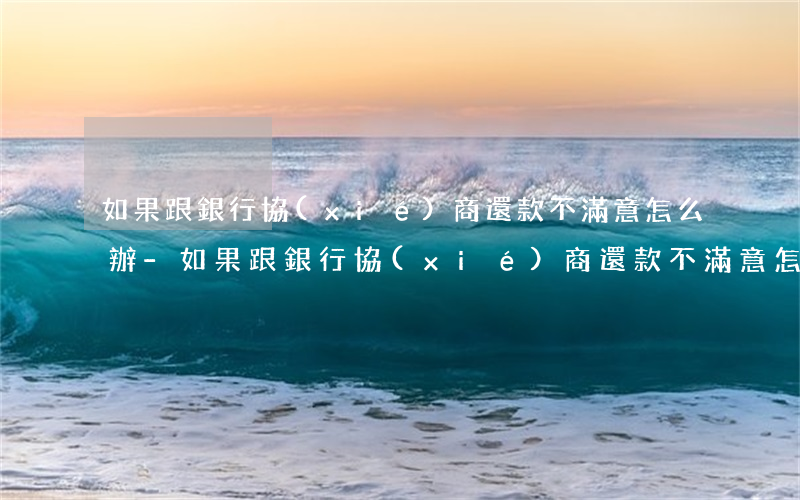 如果跟銀行協(xié)商還款不滿意怎么辦-如果跟銀行協(xié)商還款不滿意怎么辦呢