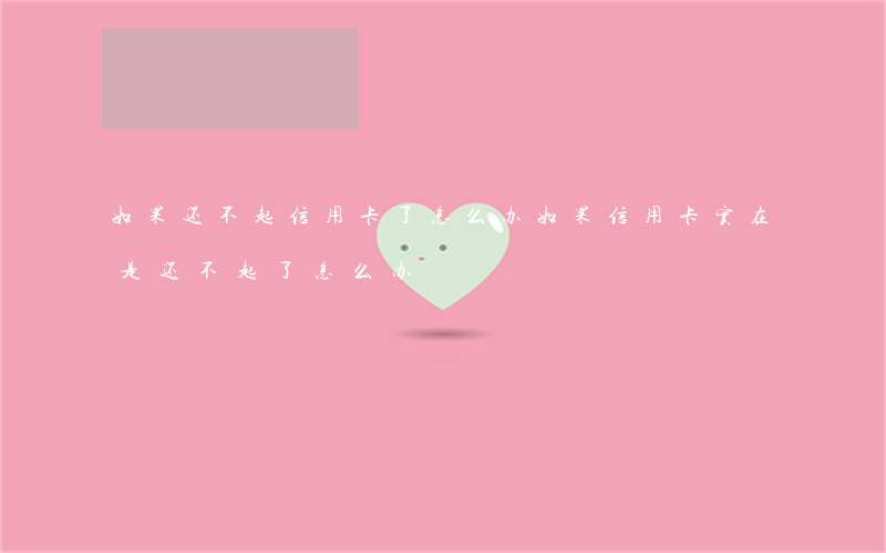 如果还不起信用卡了怎么办(如果信用卡实在是还不起了,怎么办)