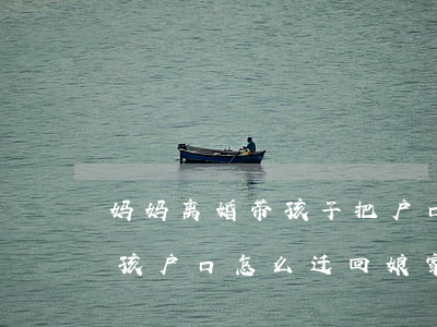 妈妈离婚带孩子把户口迁回娘家(离婚之后小孩户口怎么迁回娘家)