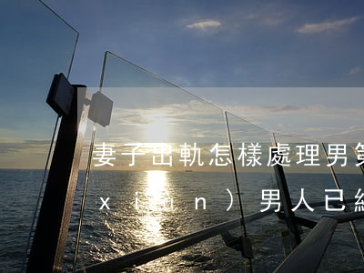 妻子出軌怎樣處理男第三者(發(fā)現(xiàn)男人已經(jīng)第三次出軌該如何處理)