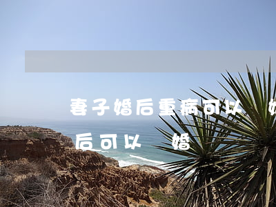 妻子婚后重病可以離婚嗎(婚前有重大疾病婚后可以離婚嗎)