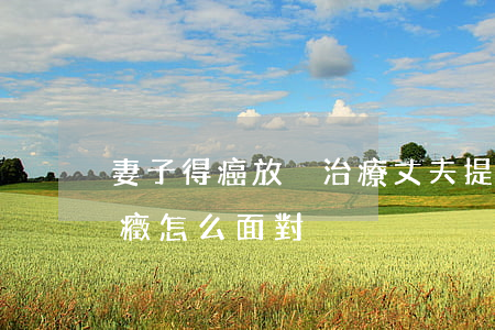 妻子得癌放棄治療丈夫提出離婚(妻子得了癌癥怎么面對)