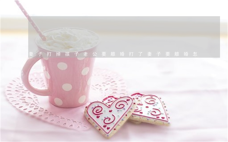 妻子打掉孩子老公要離婚(打了妻子要離婚怎么辦)
