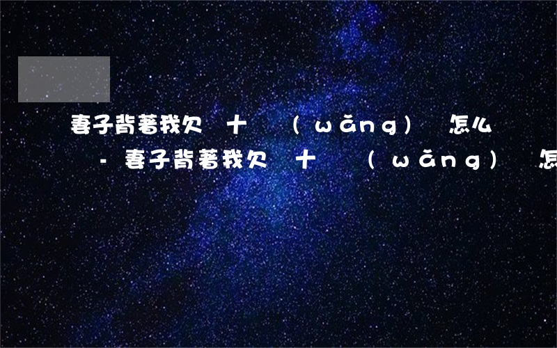 妻子背著我欠幾十萬網(wǎng)貸怎么辦-妻子背著我欠幾十萬網(wǎng)貸怎么辦呢