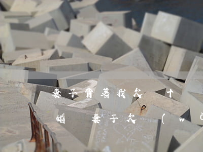 妻子背著我欠幾十萬網(wǎng)貸該離婚嗎(妻子欠網(wǎng)貸我想離婚)