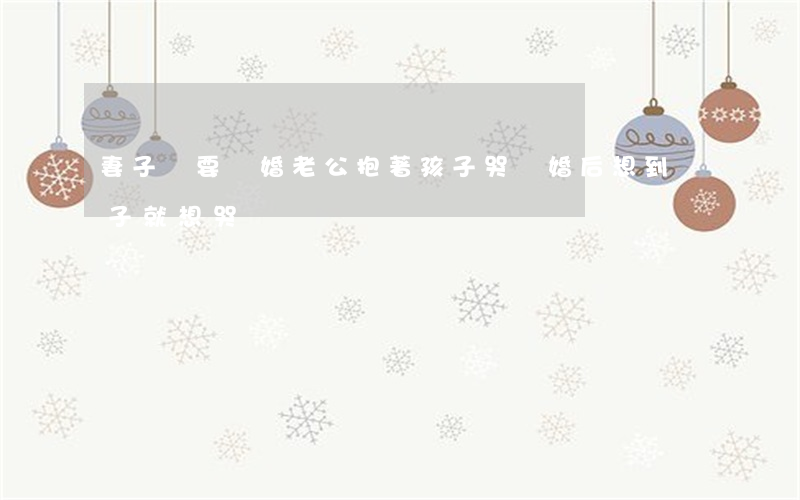 妻子說要離婚老公抱著孩子哭(離婚后想到兒子就想哭)