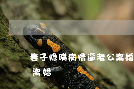 妻子隐瞒病情逼老公离婚(丈夫患重病妻子要离婚)
