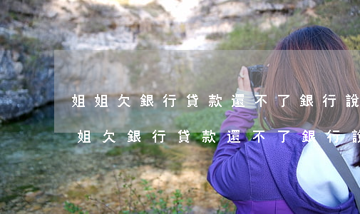 姐姐欠銀行貸款還不了銀行說找到家里-姐姐欠銀行貸款還不了銀行說找到家里人了