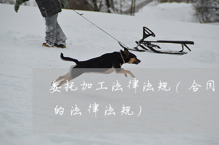 委托加工法律法规(合同法中关于委托加工的法律法规)